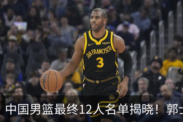 中国男篮最终12人名单揭晓！郭士强启用五锋战术，两名球员遗憾落选