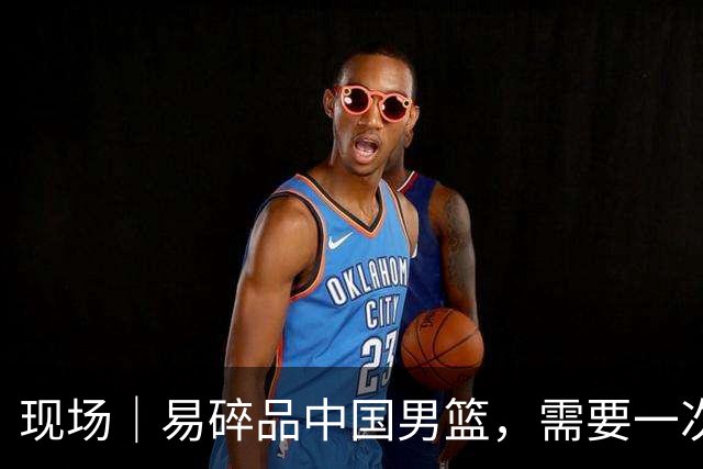 现场｜易碎品中国男篮，需要一次破而后立