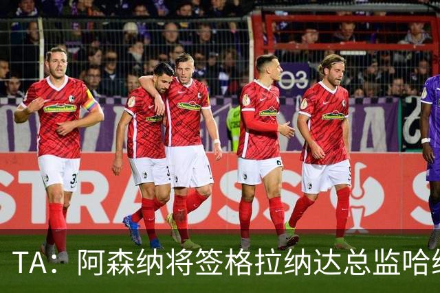 TA：阿森纳将签格拉纳达总监哈维尔·阿隆索，他曾与贝尔塔共事